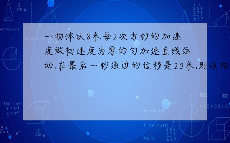 一物体以8米每2次方秒的加速度做初速度为零的匀加速直线运动,在最后一秒通过的位移是20米,则该物体运动总时间和总位移各是多少