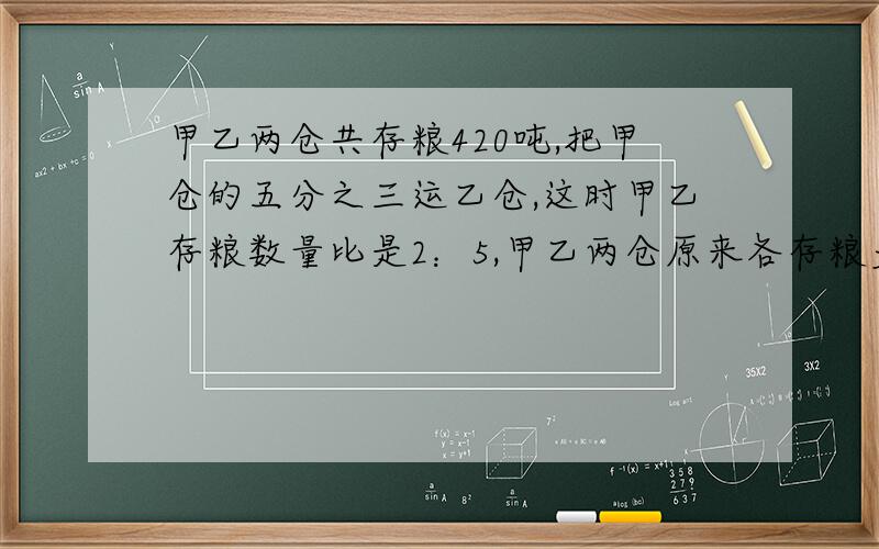 甲乙两仓共存粮420吨,把甲仓的五分之三运乙仓,这时甲乙存粮数量比是2：5,甲乙两仓原来各存粮多少吨?要有计算过程