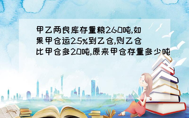 甲乙两良库存量粮260吨,如果甲仓运25%到乙仓,则乙仓比甲仓多20吨,原来甲仓存量多少吨