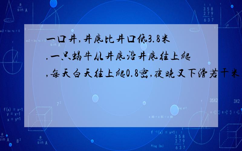 一口井,井底比井口低3.8米.一只蜗牛从井底沿井底往上爬,每天白天往上爬0.8密,夜晚又下滑若干米...继续上题：刚好用一个星期爬出井口.问这只蜗牛每天夜晚下滑多少米?