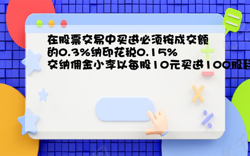 在股票交易中买进必须按成交额的0.3%纳印花税0.15%交纳佣金小李以每股10元买进100股科技股需交纳印话税（