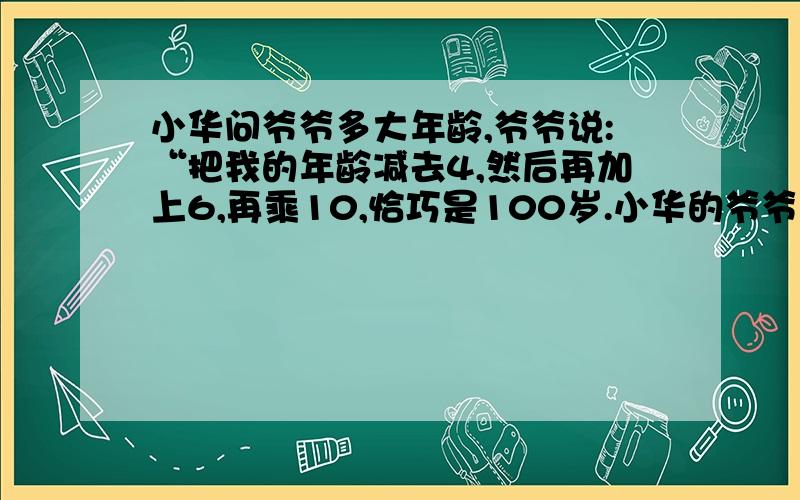 小华问爷爷多大年龄,爷爷说:“把我的年龄减去4,然后再加上6,再乘10,恰巧是100岁.小华的爷爷多大年龄?