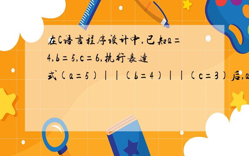 在C语言程序设计中,已知a=4,b=5,c=6,执行表达式(a=5)||(b=4)||(c=3)后,a,b,c的值分别为5,5,6,为什么