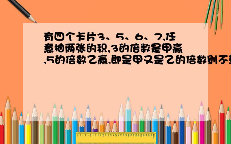 有四个卡片3、5、6、7,任意抽两张的积,3的倍数是甲赢,5的倍数乙赢,即是甲又是乙的倍数则不算,如不公平,换一个什么数就公平了