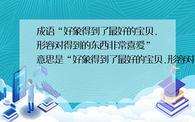 成语“好象得到了最好的宝贝.形容对得到的东西非常喜爱” 意思是“好象得到了最好的宝贝.形容对得到的东西非常喜爱”的成语