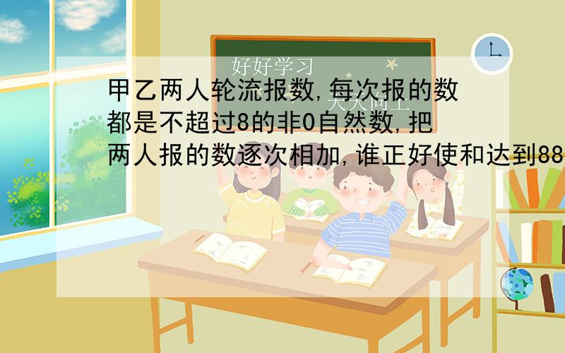 甲乙两人轮流报数,每次报的数都是不超过8的非0自然数,把两人报的数逐次相加,谁正好使和达到88,谁就获胜.甲欲取胜有何策略?