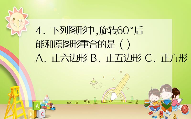 4．下列图形中,旋转60°后能和原图形重合的是 ( ) A．正六边形 B．正五边形 C．正方形 D．正三角形