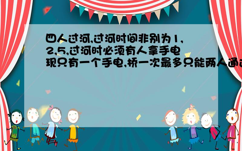 四人过河,过河时间非别为1,2,5,过河时必须有人拿手电现只有一个手电,桥一次最多只能两人通过