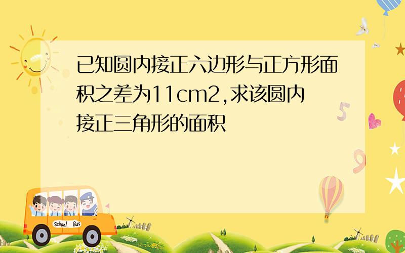 已知圆内接正六边形与正方形面积之差为11cm2,求该圆内接正三角形的面积