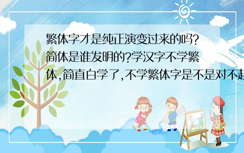 繁体字才是纯正演变过来的吗?简体是谁发明的?学汉字不学繁体,简直白学了,不学繁体字是不是对不起写字啊?我只会些简体(不管好坏)