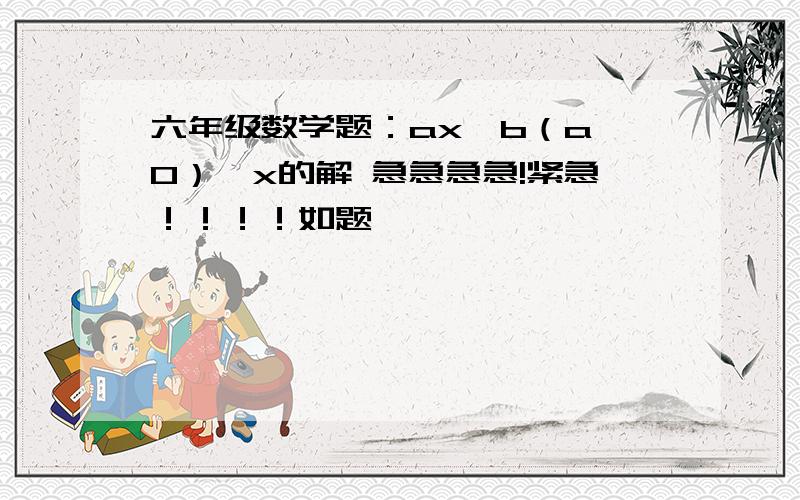 六年级数学题：ax＜b（a≠0）,x的解 急急急急!紧急！！！！如题