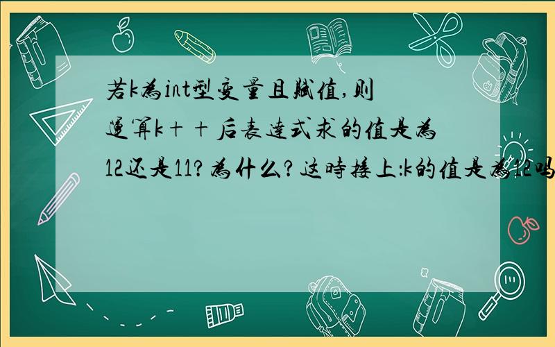 若k为int型变量且赋值,则运算k++后表达式求的值是为12还是11?为什么?这时接上：k的值是为12吗?