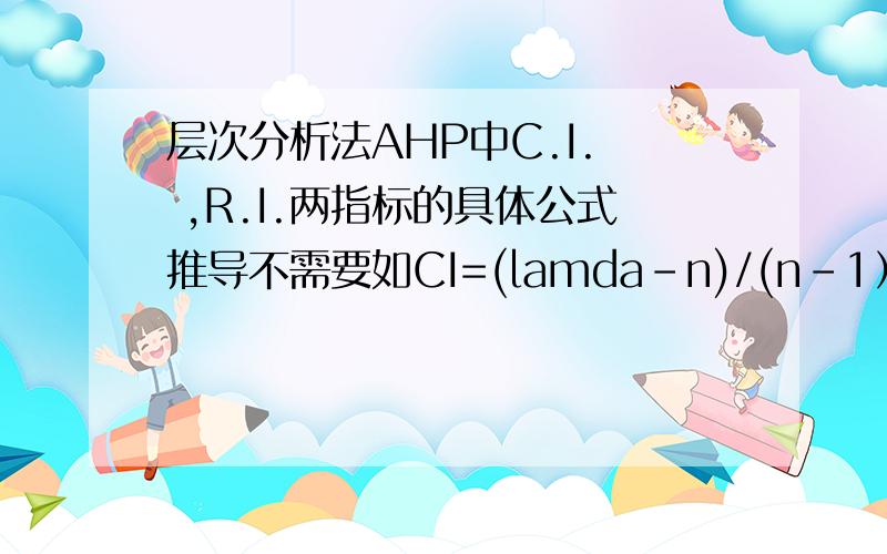 层次分析法AHP中C.I.  ,R.I.两指标的具体公式推导不需要如CI=(lamda-n)/(n-1）这样的结果,我希望看到这个公式如何推出来的.3Q~谢谢你的回答，不过我想你搞错了，我需要CI RI本身的推导过程，而