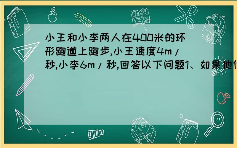 小王和小李两人在400米的环形跑道上跑步,小王速度4m/秒,小李6m/秒,回答以下问题1、如果他们同时同地相背而行,几秒后相遇?2、如果他们同时同地同向而行,几秒后小李追向小王?急···要方程,