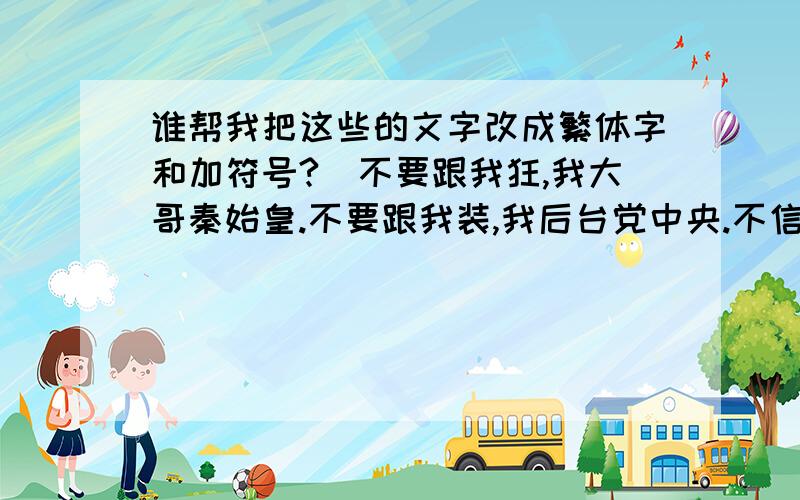 谁帮我把这些的文字改成繁体字和加符号?（不要跟我狂,我大哥秦始皇.不要跟我装,我后台党中央.不信你不服输.拉登是我叔．先轰炸再下毒．你要再不服．户籍民警是我姑,把你户口改成猪．