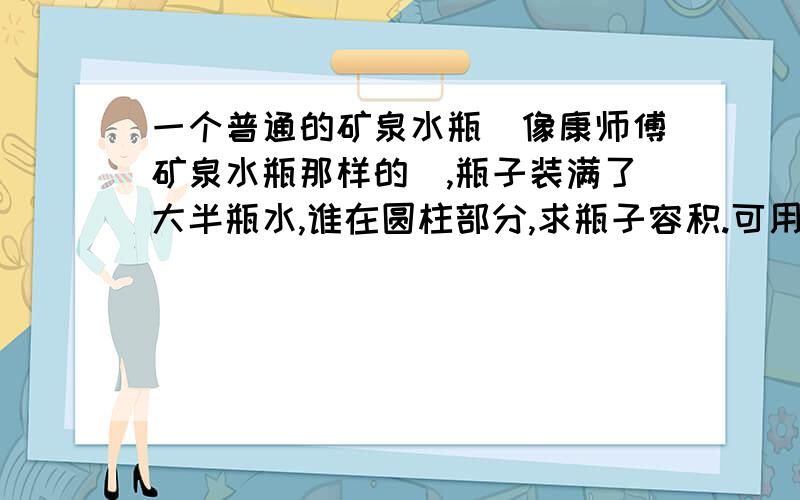 一个普通的矿泉水瓶（像康师傅矿泉水瓶那样的）,瓶子装满了大半瓶水,谁在圆柱部分,求瓶子容积.可用到具有：水,瓶子,瓶塞,纸,尺.（瓶子底部是平的.）求瓶子容积,明天就要!1