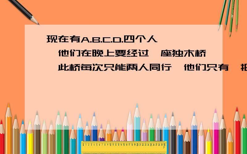 现在有A.B.C.D.四个人,他们在晚上要经过一座独木桥,此桥每次只能两人同行,他们只有一把手电筒!A过桥要1分钟,B要2分钟,C要5分钟,他们怎么才能在17分钟呢全部过去呢?