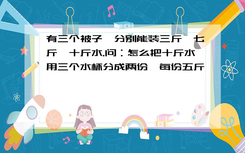 有三个被子,分别能装三斤,七斤,十斤水.问：怎么把十斤水用三个水杯分成两份,每份五斤