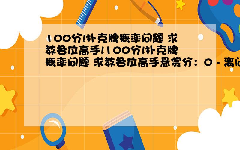 100分!扑克牌概率问题 求教各位高手!100分!扑克牌概率问题 求教各位高手悬赏分：0 - 离问题结束还有 14 天 23 小时扑克牌概率问题上次问得不清楚 补充以下全给出答案的追+100分一一套牌不算