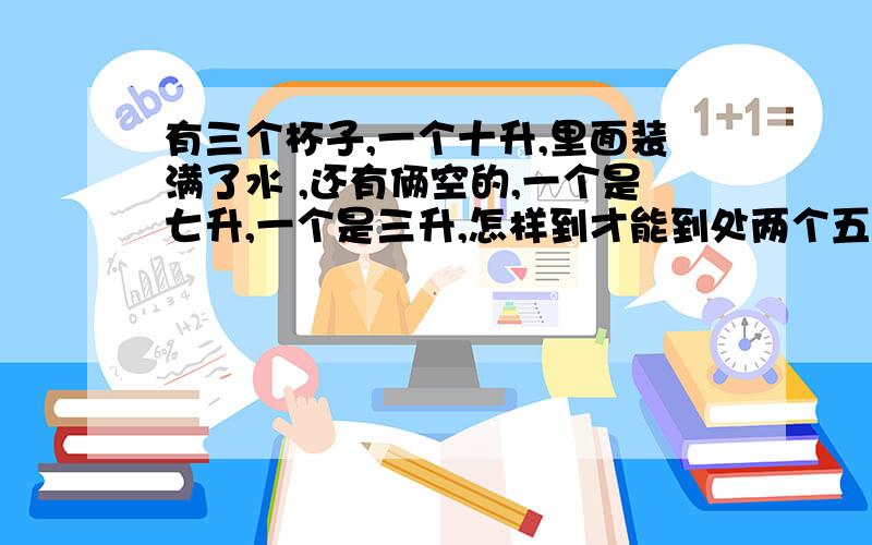 有三个杯子,一个十升,里面装满了水 ,还有俩空的,一个是七升,一个是三升,怎样到才能到处两个五升?不可借用别的器皿,就这三个杯子之间来回倒.