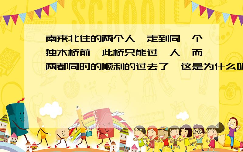 南来北往的两个人,走到同一个独木桥前,此桥只能过一人,而两都同时的顺利的过去了,这是为什么呢?