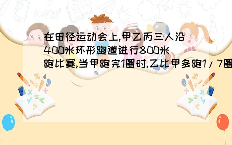 在田径运动会上,甲乙丙三人沿400米环形跑道进行800米跑比赛,当甲跑完1圈时,乙比甲多跑1/7圈,丙比甲少