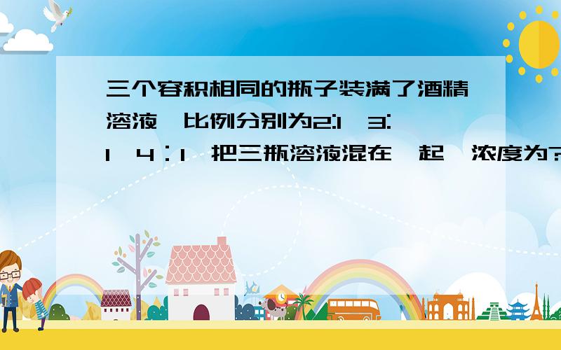 三个容积相同的瓶子装满了酒精溶液,比例分别为2:1,3:1,4：1,把三瓶溶液混在一起,浓度为?