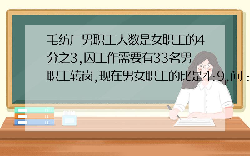 毛纺厂男职工人数是女职工的4分之3,因工作需要有33名男职工转岗,现在男女职工的比是4:9,问：这个车间有女职工都少人?