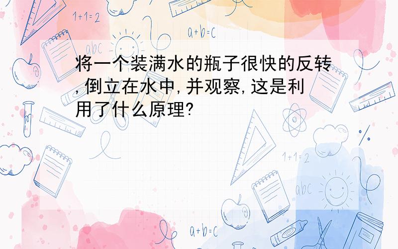 将一个装满水的瓶子很快的反转,倒立在水中,并观察,这是利用了什么原理?