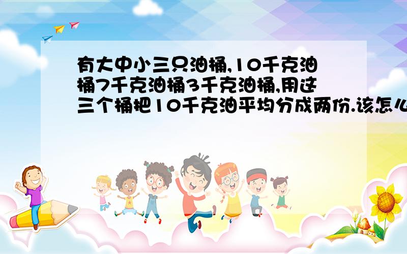 有大中小三只油桶,10千克油桶7千克油桶3千克油桶,用这三个桶把10千克油平均分成两份.该怎么分?