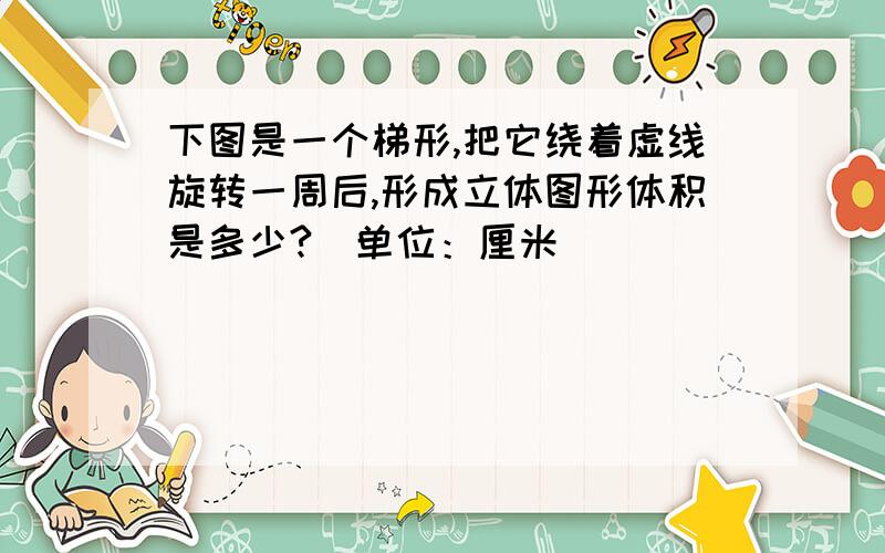 下图是一个梯形,把它绕着虚线旋转一周后,形成立体图形体积是多少?（单位：厘米）