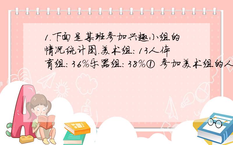 1.下面是某班参加兴趣小组的情况统计图.美术组：13人体育组：36%乐器组：38%① 参加美术组的人数占参加兴趣小组人数的百分之几?② 这个班共有多少人参加兴趣小组?③参加乐器组、体育组