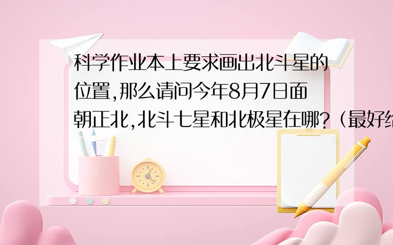 科学作业本上要求画出北斗星的位置,那么请问今年8月7日面朝正北,北斗七星和北极星在哪?（最好给图吧）,为了这个问题已经开始咯血了,求救呀,咳咳咳