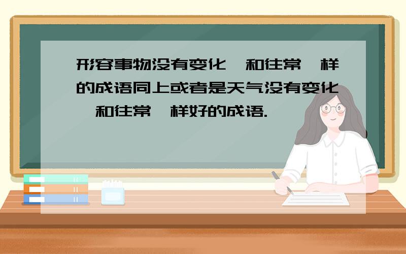 形容事物没有变化,和往常一样的成语同上或者是天气没有变化,和往常一样好的成语.