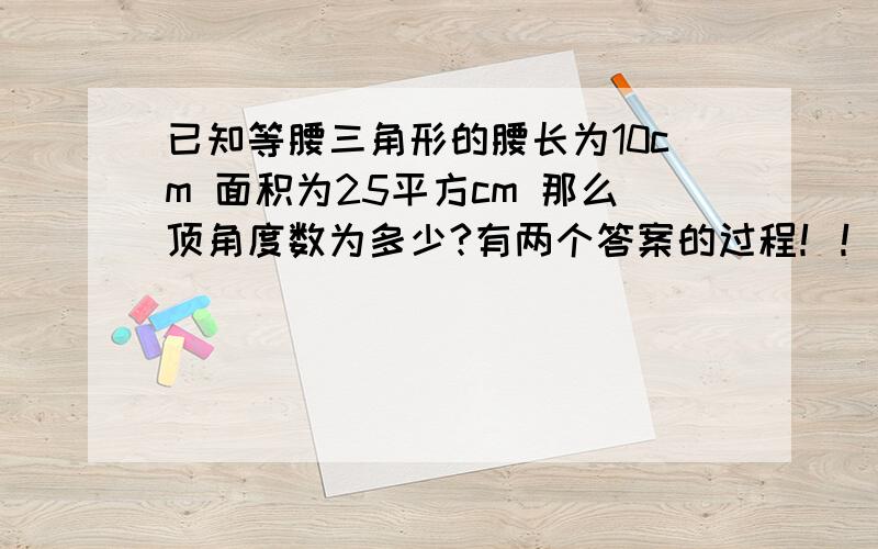 已知等腰三角形的腰长为10cm 面积为25平方cm 那么顶角度数为多少?有两个答案的过程！！！！