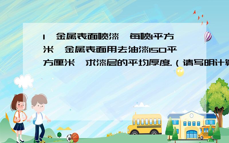 1、金属表面喷漆,每喷1平方米,金属表面用去油漆150平方厘米,求漆层的平均厚度.（请写明计算过程） 2、测一根头发的直径,写出设计方案.3、小明听说把蚯蚓截成两段后,蚯蚓不会死,并且能变