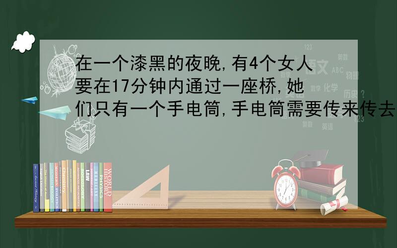 在一个漆黑的夜晚,有4个女人要在17分钟内通过一座桥,她们只有一个手电筒,手电筒需要传来传去.她们过桥的速度分别是:第一个女人1分钟第二个女人2分钟第三个女人5分钟第四个女人10分钟