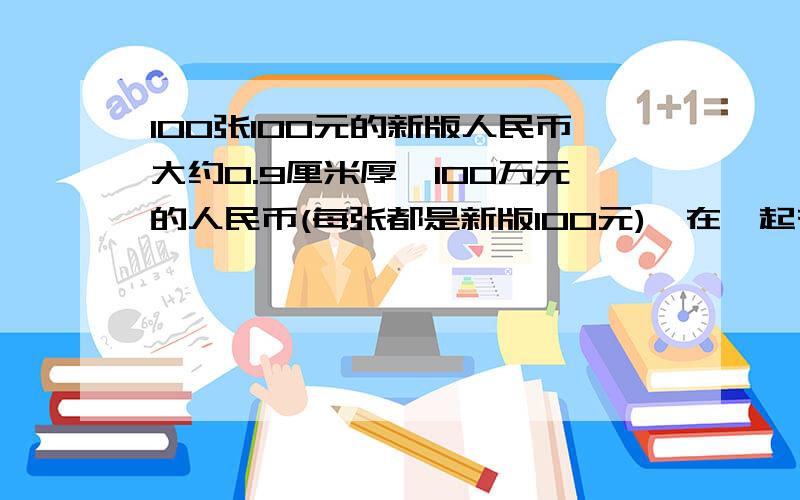 100张100元的新版人民币大约0.9厘米厚,100万元的人民币(每张都是新版100元)摞在一起有多高?还有一本100页的数学树大约0.5厘米厚,100万册这样的数学书摞在一起有多高?如果13亿人每人节约1张上