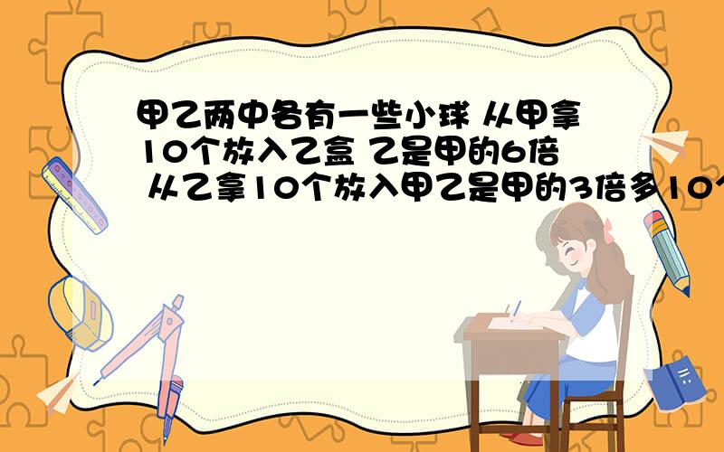 甲乙两中各有一些小球 从甲拿10个放入乙盒 乙是甲的6倍 从乙拿10个放入甲乙是甲的3倍多10个 求甲乙原球数二元一次方程组！