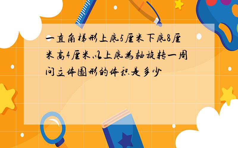 一直角梯形上底5厘米下底8厘米高4厘米以上底为轴旋转一周问立体图形的体积是多少