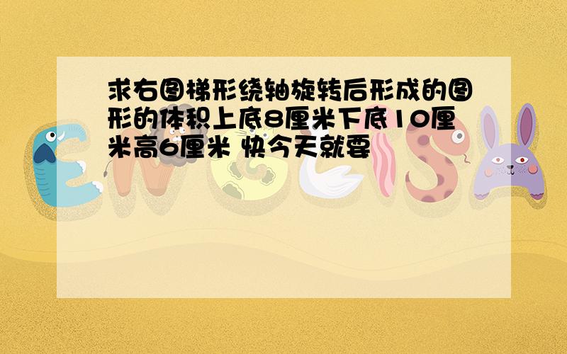 求右图梯形绕轴旋转后形成的图形的体积上底8厘米下底10厘米高6厘米 快今天就要