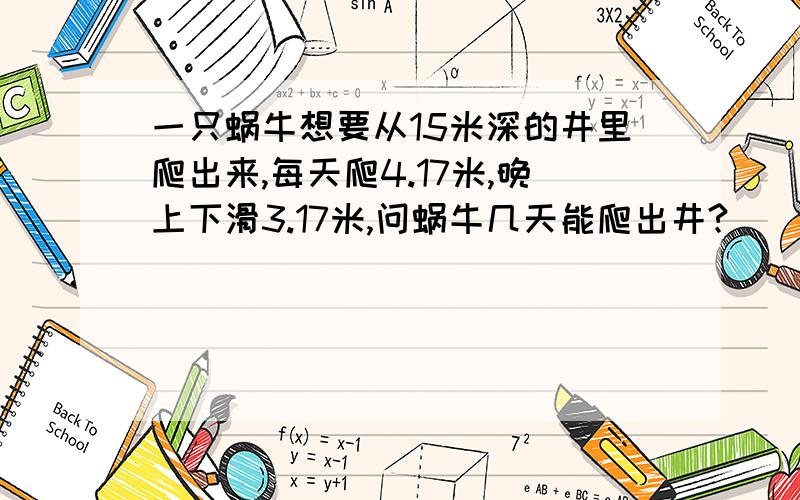 一只蜗牛想要从15米深的井里爬出来,每天爬4.17米,晚上下滑3.17米,问蜗牛几天能爬出井?