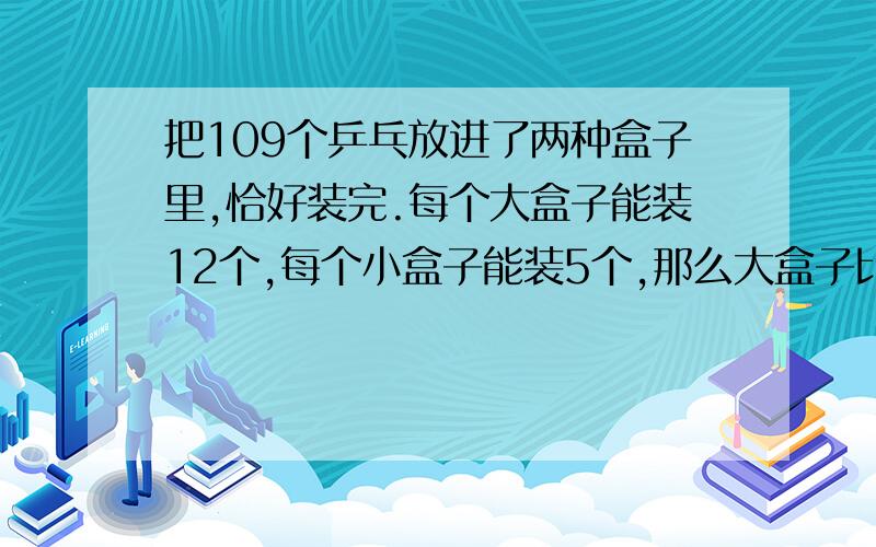 把109个乒乓放进了两种盒子里,恰好装完.每个大盒子能装12个,每个小盒子能装5个,那么大盒子比小盒子多几个?