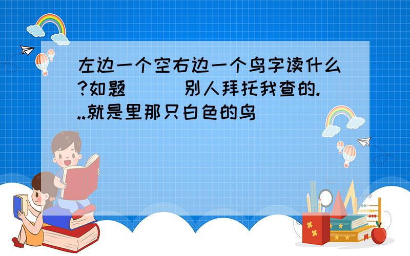 左边一个空右边一个鸟字读什么?如题．．．别人拜托我查的...就是里那只白色的鸟``````