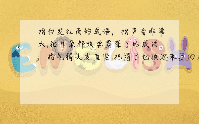 指白发红面的成语；指声音非常大,把耳朵都快要震聋了的成语；指气得头发直竖,把帽子也顶起来了的成语.