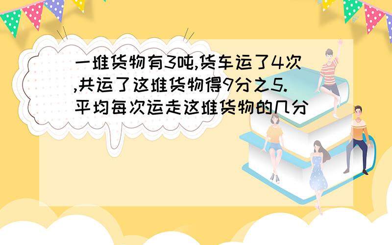 一堆货物有3吨,货车运了4次,共运了这堆货物得9分之5.平均每次运走这堆货物的几分