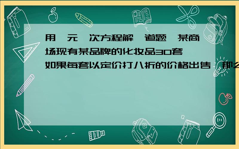 用一元一次方程解一道题,某商场现有某品牌的化妆品30套,如果每套以定价打八折的价格出售,那么商场将赚300元,如果以买二送一的方式打包出售,则商场将赔300元.问每套这样的化妆品原定价