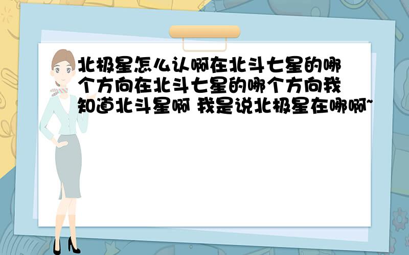 北极星怎么认啊在北斗七星的哪个方向在北斗七星的哪个方向我知道北斗星啊 我是说北极星在哪啊~