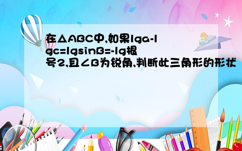 在△ABC中,如果lga-lgc=lgsinB=-lg根号2,且∠B为锐角,判断此三角形的形状