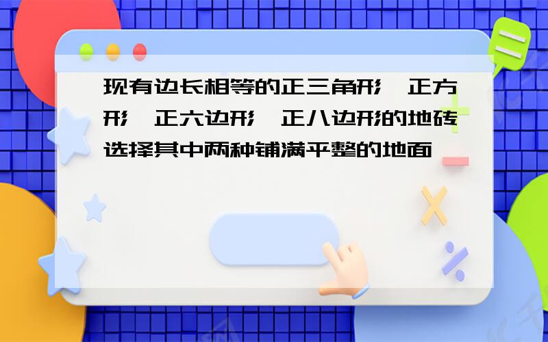 现有边长相等的正三角形、正方形、正六边形、正八边形的地砖选择其中两种铺满平整的地面